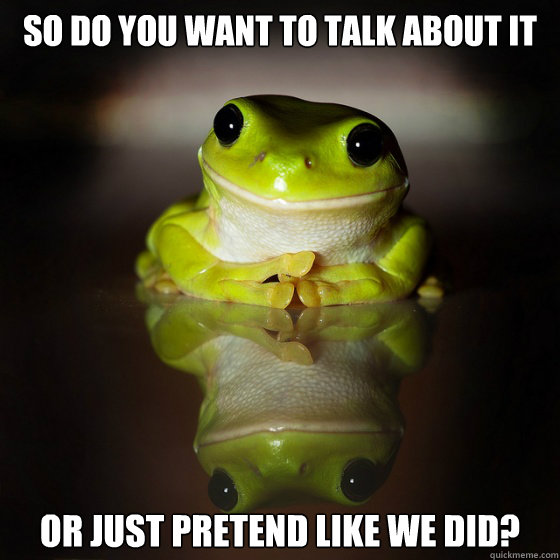 so do you want to talk about it or just pretend like we did? - so do you want to talk about it or just pretend like we did?  socially superior frog
