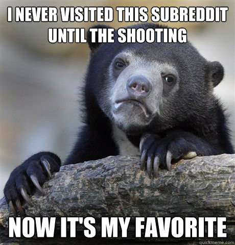 I never visited this subreddit until the shooting Now it's my favorite  Confession Bear