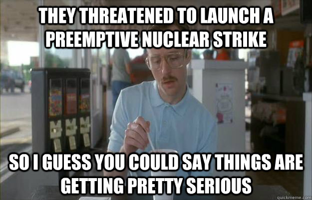 they threatened to launch a preemptive nuclear strike So i guess you could say things are getting pretty serious  Gettin Pretty Serious
