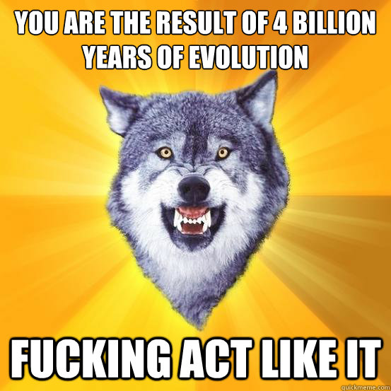 You are the result of 4 billion years of evolution fucking act like it  