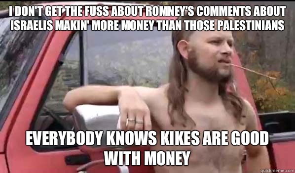 I don't get the fuss about Romney's comments about Israelis makin' more money than those Palestinians Everybody knows kikes are good with money   Almost Politically Correct Redneck