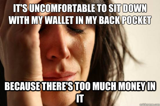 It's uncomfortable to sit down with my wallet in my back pocket Because there's too much money in it  First World Problems