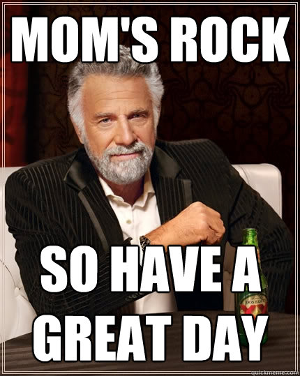 Mom's Rock
 So have a great day
  The Most Interesting Man In The World