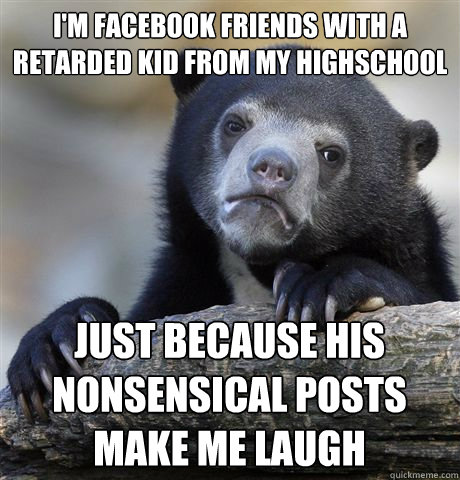 i'm facebook friends with a retarded kid from my highschool just because his nonsensical posts make me laugh  Confession Bear