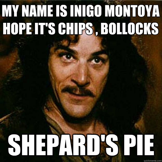 MY NAME IS INIGO MONTOYA
hope it's chips , bollocks shepard's pie - MY NAME IS INIGO MONTOYA
hope it's chips , bollocks shepard's pie  Inigo Montoya