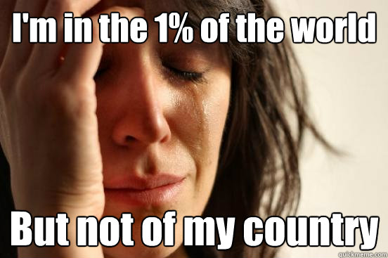 I'm in the 1% of the world But not of my country  First World Problems