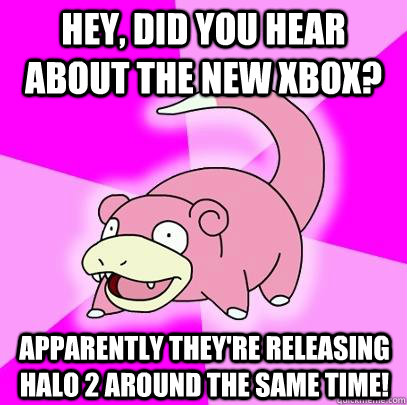 Hey, did you hear about the new Xbox? Apparently they're releasing Halo 2 around the same time!  Slowpoke