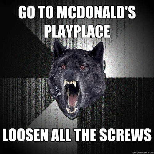 go to mcdonald's playplace loosen all the screws  Insanity Wolf