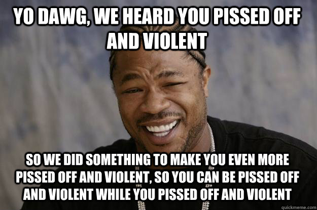 Yo dawg, we heard you pissed off and violent So we did something to make you even more pissed off and violent, so you can be pissed off and violent while you pissed off and violent - Yo dawg, we heard you pissed off and violent So we did something to make you even more pissed off and violent, so you can be pissed off and violent while you pissed off and violent  Xzibit meme