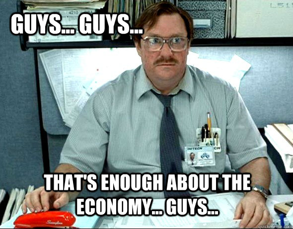 Guys... guys... that's enough about the economy... guys...  Milton
