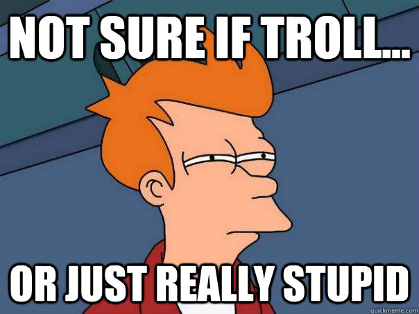 Not sure if troll... Or just really stupid  Futurama Fry
