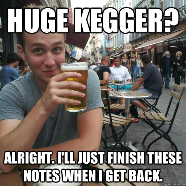 Huge kegger? Alright. I'll just finish these notes when I get back.  