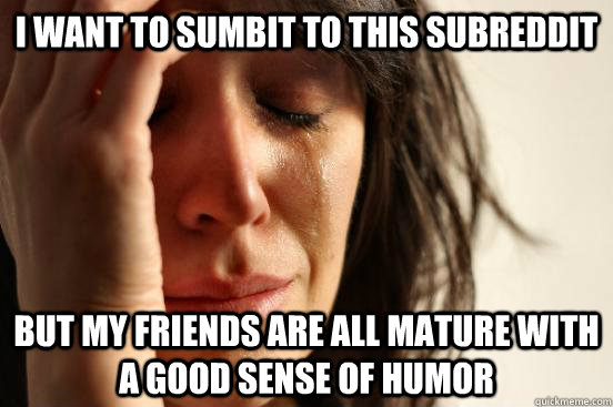 i want to sumbit to this subreddit but my friends are all mature with a good sense of humor  First World Problems