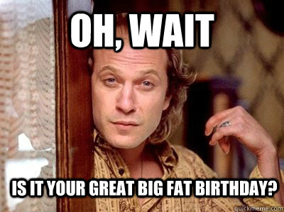 Oh, wait is it your great big fat birthday? - Oh, wait is it your great big fat birthday?  Non-creepy Jame Gumb