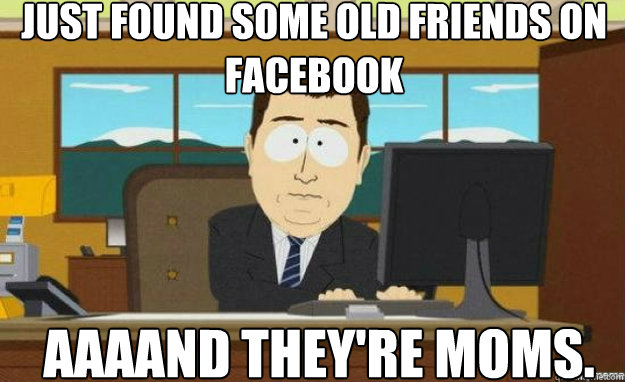 Just found some old friends on facebook AAAAND They're moms. - Just found some old friends on facebook AAAAND They're moms.  aaaand its gone