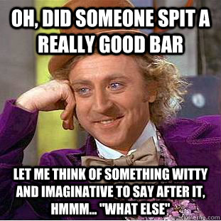Oh, did someone spit a really good bar let me think of something witty and imaginative to say after it, hmmm... 