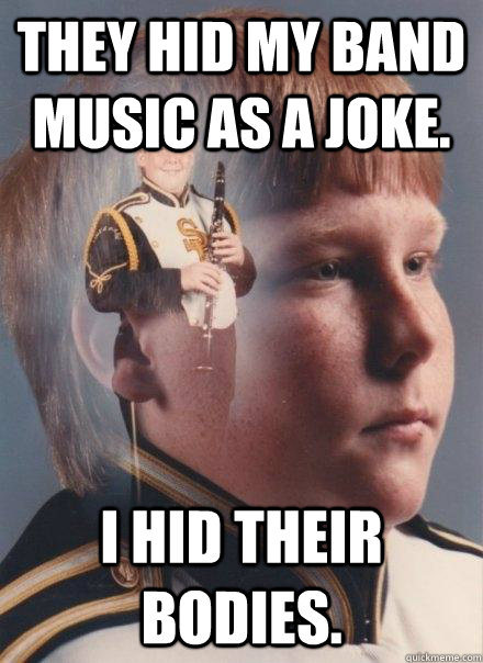 They hid my band music as a joke. I hid their bodies.   PTSD Clarinet Boy