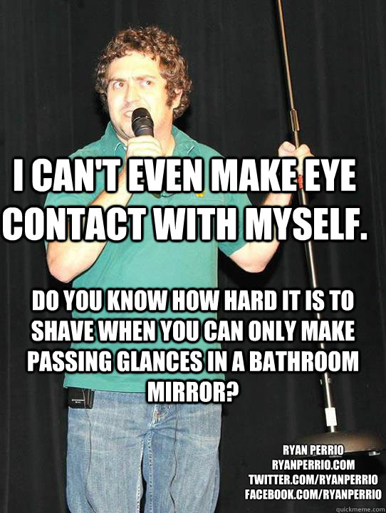 I can't even make eye contact with myself. Do you know how hard it is to shave when you can only make passing glances in a bathroom mirror? ryan perrio
ryanperrio.com
twitter.com/ryanperrio
facebook.com/ryanperrio - I can't even make eye contact with myself. Do you know how hard it is to shave when you can only make passing glances in a bathroom mirror? ryan perrio
ryanperrio.com
twitter.com/ryanperrio
facebook.com/ryanperrio  Misc