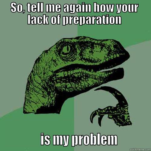 SO, TELL ME AGAIN HOW YOUR LACK OF PREPARATION               IS MY PROBLEM           Philosoraptor