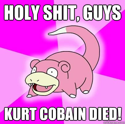 holy shit, guys Kurt cobain died!  Slowpoke