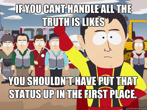 if you cant handle all the truth is likes you shouldn't have put that status up in the first place.  Captain Hindsight