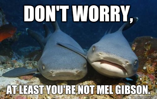 Don't worry, At least you're not Mel Gibson.  Compassionate Shark Friend