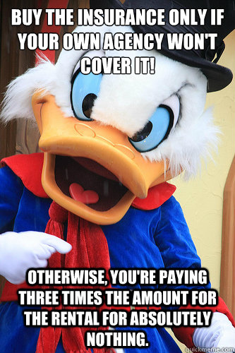 Buy the insurance only if your own agency won't cover it! Otherwise, you're paying three times the amount for the rental for absolutely nothing.  Actual Advice Scrooge McDuck