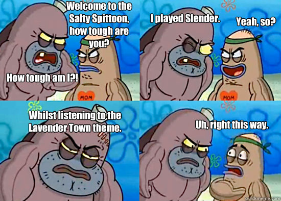 Welcome to the Salty Spittoon, how tough are you? How tough am I?! I played Slender. Yeah, so? Whilst listening to the Lavender Town theme. Uh, right this way. - Welcome to the Salty Spittoon, how tough are you? How tough am I?! I played Slender. Yeah, so? Whilst listening to the Lavender Town theme. Uh, right this way.  Misc