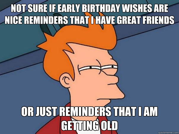 not sure if early birthday wishes are nice reminders that I have great friends or just reminders that I am getting old - not sure if early birthday wishes are nice reminders that I have great friends or just reminders that I am getting old  Futurama Fry
