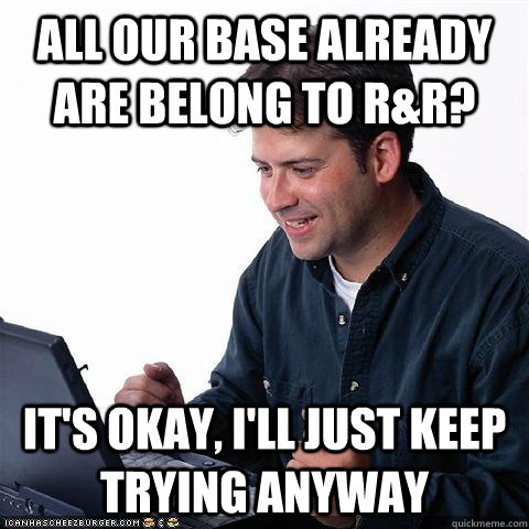All our base already are belong to R&R? It's okay, i'll just keep trying anyway - All our base already are belong to R&R? It's okay, i'll just keep trying anyway  Net noob