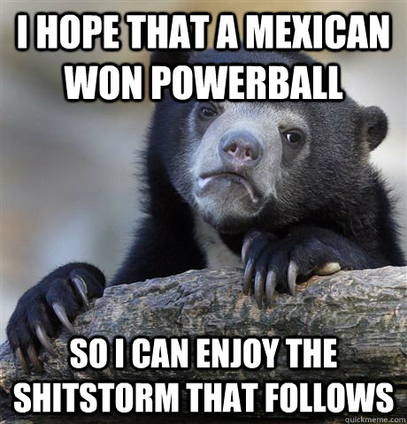 I hope that a Mexican won powerball So I can enjoy the shitstorm that follows  Confession Bear