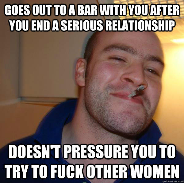 Goes out to a bar with you after you end a serious relationship doesn't pressure you to try to fuck other women  Misc