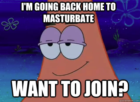 I'm going back home to masturbate   Want to join?  