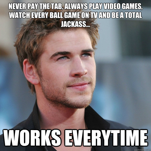 never pay the tab, always play video games, watch every ball game on TV and be a total jackass... WORKS EVERYTIME - never pay the tab, always play video games, watch every ball game on TV and be a total jackass... WORKS EVERYTIME  Attractive Guy Girl Advice