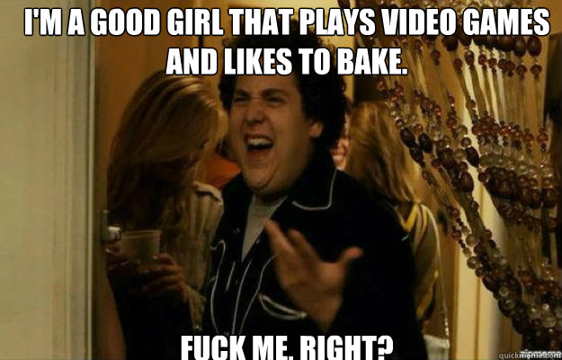 I'm a good girl that plays video games and likes to bake. FUCK ME, RIGHT?  fuck me right