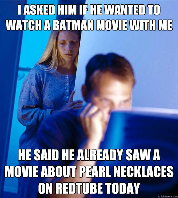 I asked him if he wanted to watch a batman movie with me he said he already saw a movie about pearl necklaces on redtube today  Redditors Wife