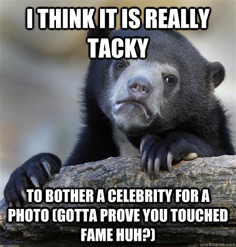 I think it is really tacky To bother a celebrity for a photo (Gotta prove you touched fame huh?)  Confession Bear