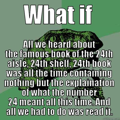WHAT IF ALL WE HEARD ABOUT THE FAMOUS BOOK OF THE 24TH AISLE, 24TH SHELF, 24TH BOOK WAS ALL THE TIME CONTAINING NOTHING BUT THE EXPLAINATION OF WHAT THE NUMBER 24 MEANT ALL THIS TIME. AND ALL WE HAD TO DO WAS READ IT. Philosoraptor