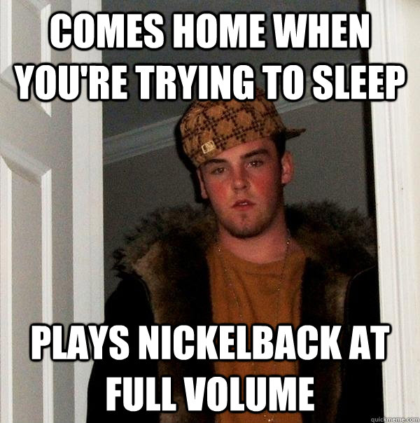 Comes home when you're trying to sleep plays nickelback at full volume  Scumbag Steve