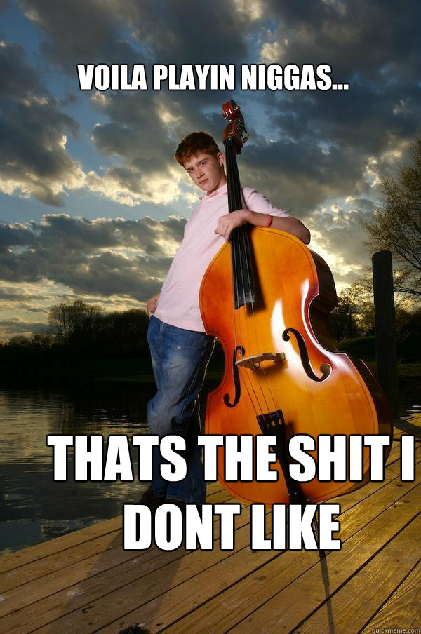 voila playin niggas... THATS THE SHIT I DONT LIKE  Over-confident Bassist