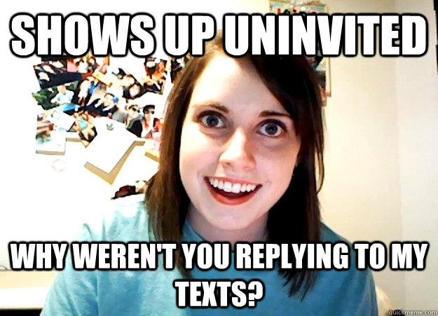 Shows up uninvited Why weren't you replying to my texts?  Overly Attached Girlfriend