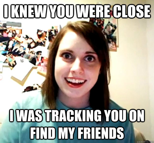 I knew you were close I was tracking you on Find My Friends Overly