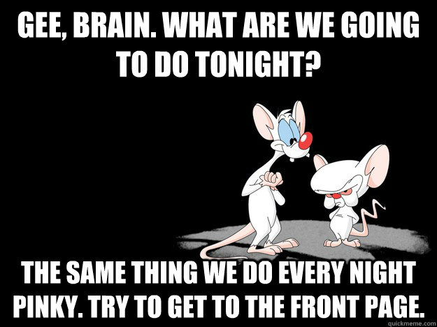 Gee, Brain. What are we going to do tonight? The same thing we do every night pinky. Try to get to the front page.  