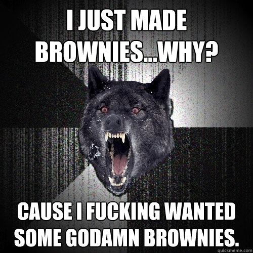 I just made brownies...why?  Cause I fucking wanted some godamn brownies.  Insanity Wolf