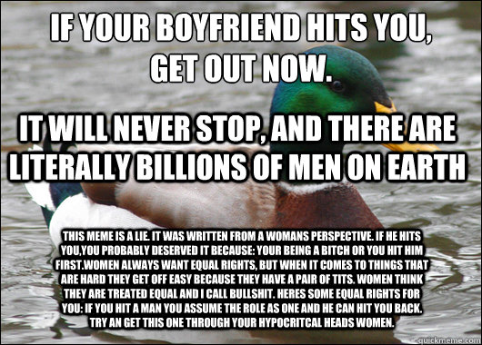 If your boyfriend hits you, 
get out now. It will never stop, and there are literally billions of men on Earth This meme is a lie. It was written from a womans perspective. If he hits you,you probably deserved it because: Your being a bitch or You hit him - If your boyfriend hits you, 
get out now. It will never stop, and there are literally billions of men on Earth This meme is a lie. It was written from a womans perspective. If he hits you,you probably deserved it because: Your being a bitch or You hit him  Actual Advice Mallard