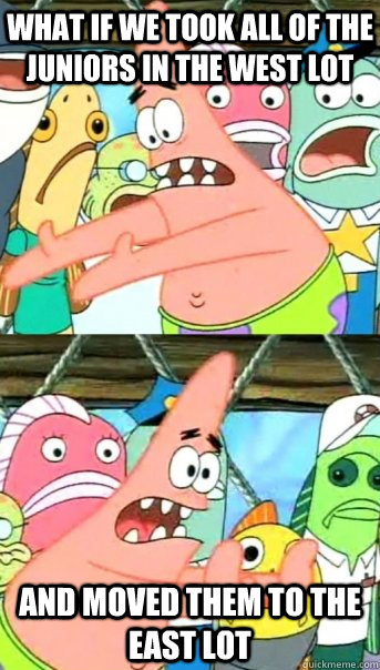 What if we took all of the juniors in the West lot and MOVED them to the East lot  Push it somewhere else Patrick