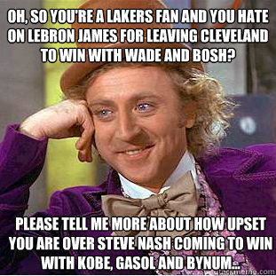 Oh, so you're a lakers fan and you hate on LeBron James for leaving Cleveland to win with Wade and Bosh? Please tell me more about how upset you are over steve nash coming to win with Kobe, gasol and bynum... - Oh, so you're a lakers fan and you hate on LeBron James for leaving Cleveland to win with Wade and Bosh? Please tell me more about how upset you are over steve nash coming to win with Kobe, gasol and bynum...  Condescending Wonka