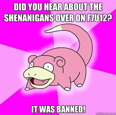 Did you hear about the shenanigans over on F7U12? It was banned! - Did you hear about the shenanigans over on F7U12? It was banned!  Slowpoke