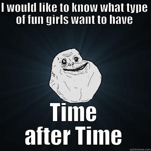 I WOULD LIKE TO KNOW WHAT TYPE OF FUN GIRLS WANT TO HAVE TIME AFTER TIME Forever Alone