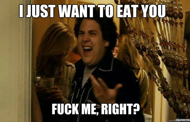 I just want to eat you FUCK ME, RIGHT?  fuck me right